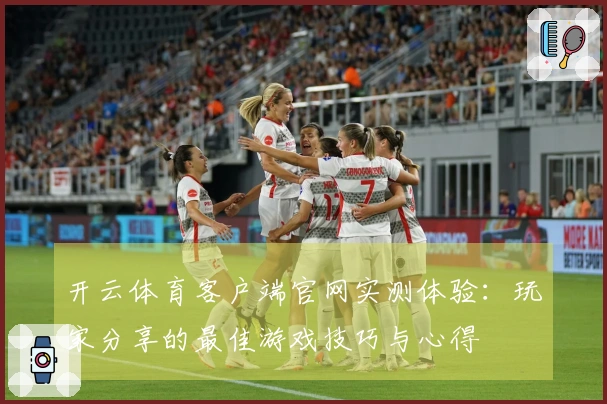 开云体育客户端官网实测体验：玩家分享的最佳游戏技巧与心得