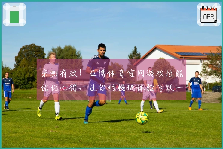 亲测有效！亚博体育官网游戏性能优化心得，让你的畅玩体验飞跃一个档次