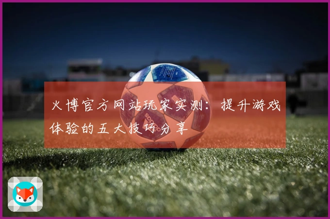 火博官方网站玩家实测：提升游戏体验的五大技巧分享