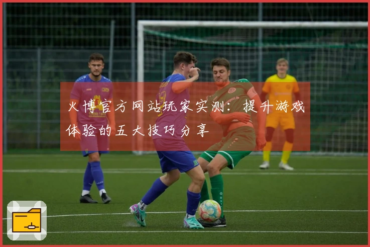 火博官方网站玩家实测：提升游戏体验的五大技巧分享