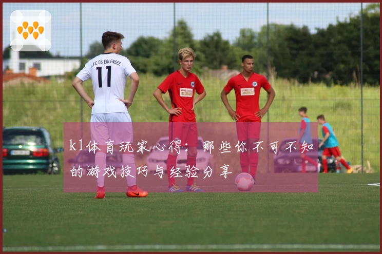 k1体育玩家心得：那些你不可不知的游戏技巧与经验分享