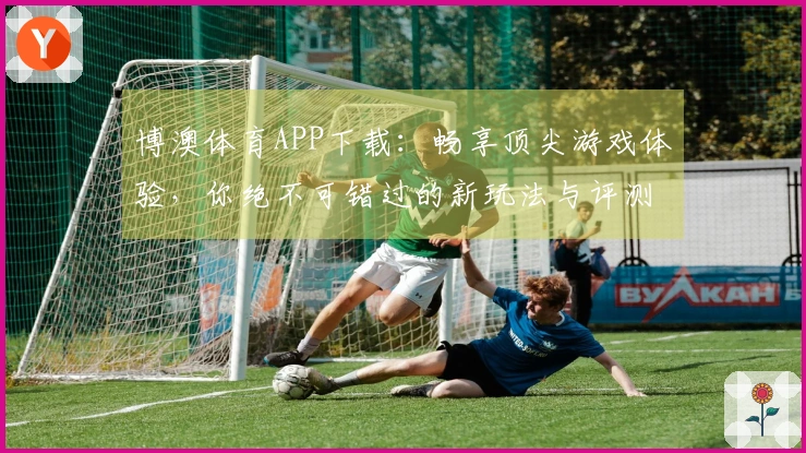 博澳体育APP下载：畅享顶尖游戏体验，你绝不可错过的新玩法与评测分享