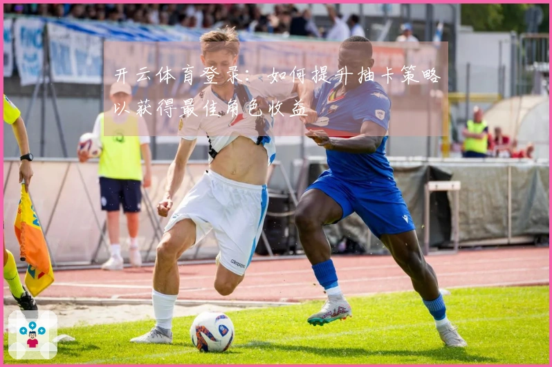 开云体育登录：如何提升抽卡策略以获得最佳角色收益